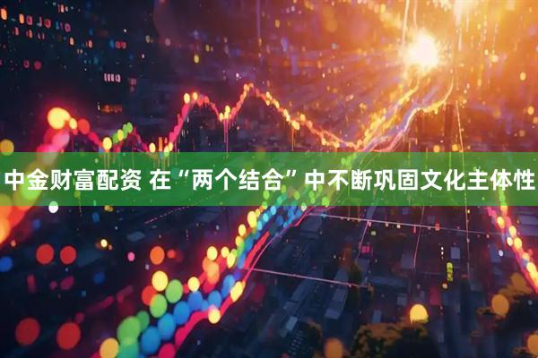中金财富配资 在“两个结合”中不断巩固文化主体性