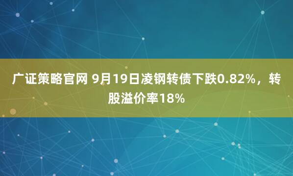 广证策略官网 9月19日凌钢转债下跌0.82%，转股溢价率18%