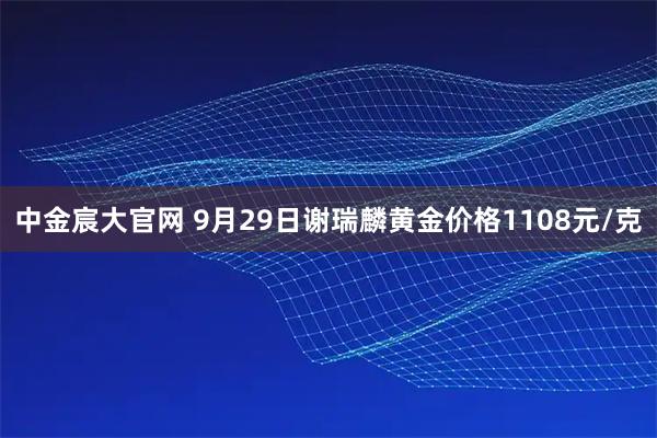 中金宸大官网 9月29日谢瑞麟黄金价格1108元/克