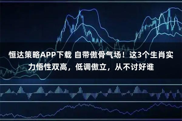 恒达策略APP下载 自带傲骨气场！这3个生肖实力悟性双高，低调傲立，从不讨好谁