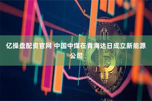 亿操盘配资官网 中国中煤在青海达日成立新能源公司