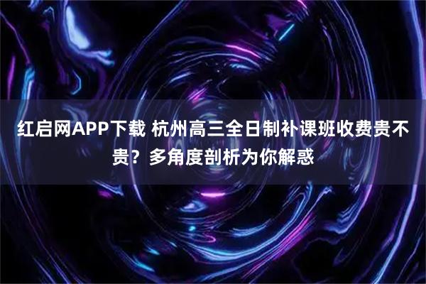 红启网APP下载 杭州高三全日制补课班收费贵不贵？多角度剖析为你解惑
