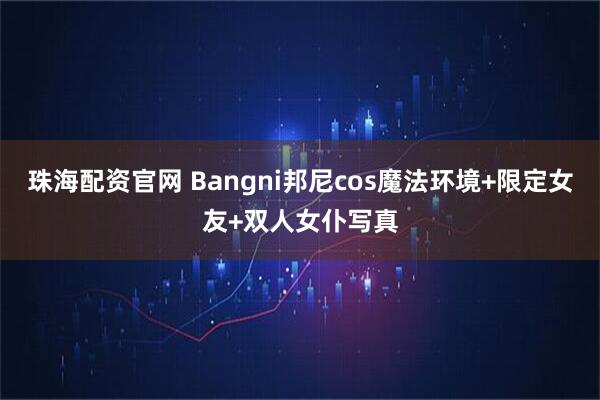 珠海配资官网 Bangni邦尼cos魔法环境+限定女友+双人女仆写真