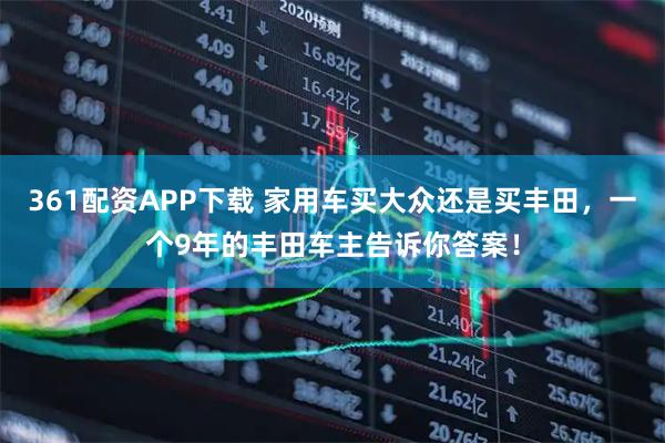 361配资APP下载 家用车买大众还是买丰田，一个9年的丰田车主告诉你答案！