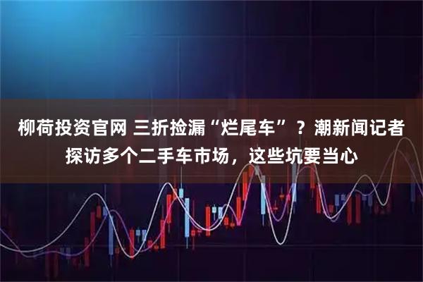 柳荷投资官网 三折捡漏“烂尾车” ？潮新闻记者探访多个二手车市场，这些坑要当心