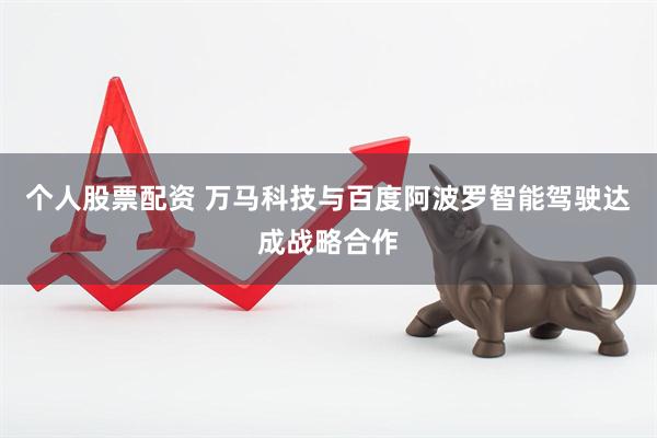 个人股票配资 万马科技与百度阿波罗智能驾驶达成战略合作