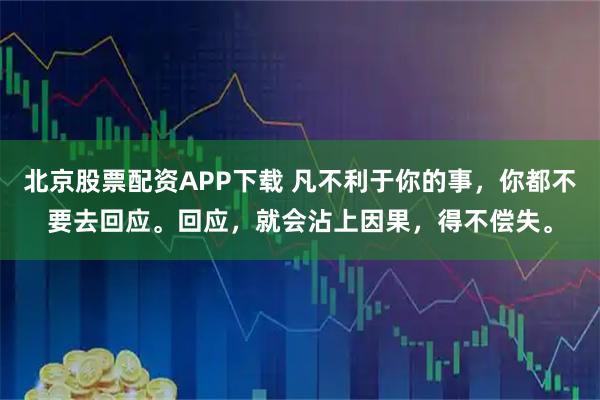 北京股票配资APP下载 凡不利于你的事，你都不要去回应。回应，就会沾上因果，得不偿失。