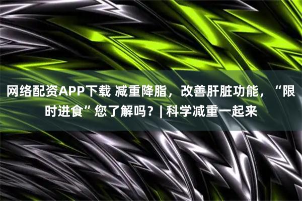 网络配资APP下载 减重降脂，改善肝脏功能，“限时进食”您了解吗？| 科学减重一起来