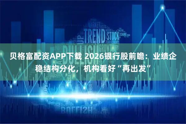 贝格富配资APP下载 2026银行股前瞻：业绩企稳结构分化，机构看好“再出发”