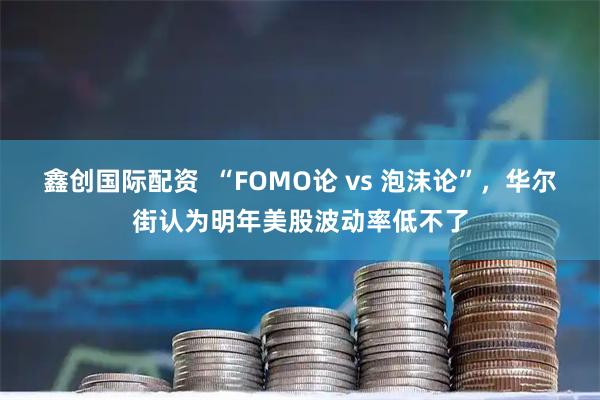 鑫创国际配资  “FOMO论 vs 泡沫论”，华尔街认为明年美股波动率低不了