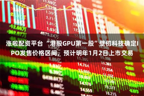 涨啦配资平台 “港股GPU第一股”壁仞科技确定IPO发售价格区间，预计明年1月2日上市交易