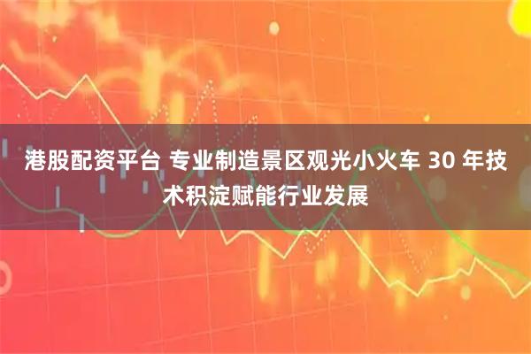 港股配资平台 专业制造景区观光小火车 30 年技术积淀赋能行业发展