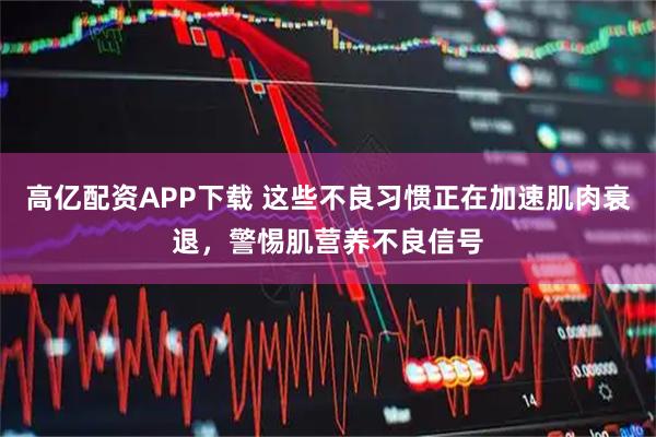 高亿配资APP下载 这些不良习惯正在加速肌肉衰退，警惕肌营养不良信号