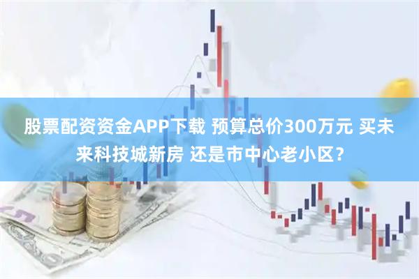 股票配资资金APP下载 预算总价300万元 买未来科技城新房 还是市中心老小区？