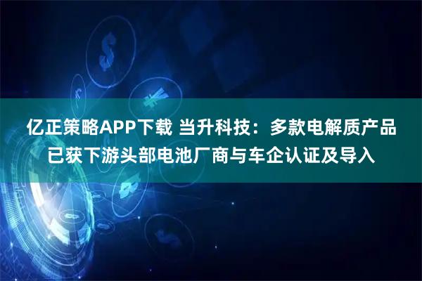 亿正策略APP下载 当升科技：多款电解质产品已获下游头部电池厂商与车企认证及导入