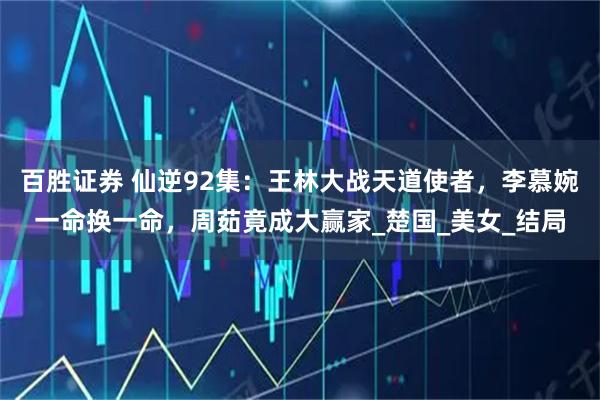 百胜证券 仙逆92集：王林大战天道使者，李慕婉一命换一命，周茹竟成大赢家_楚国_美女_结局