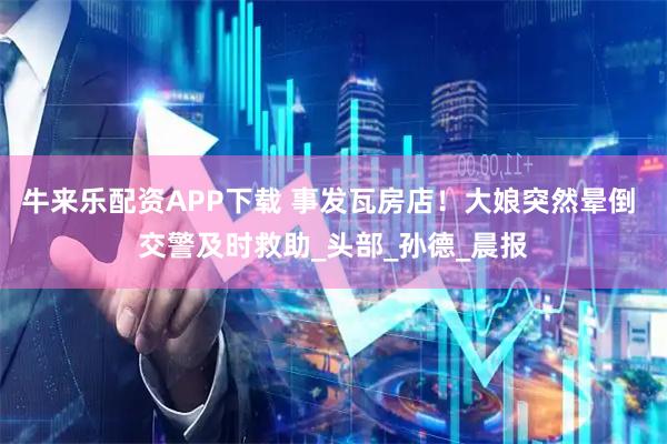 牛来乐配资APP下载 事发瓦房店！大娘突然晕倒 交警及时救助_头部_孙德_晨报