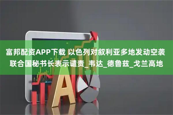 富邦配资APP下载 以色列对叙利亚多地发动空袭 联合国秘书长表示谴责_韦达_德鲁兹_戈兰高地