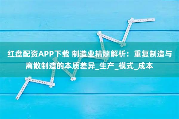 红盘配资APP下载 制造业精髓解析：重复制造与离散制造的本质差异_生产_模式_成本