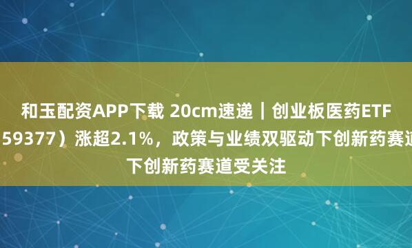 和玉配资APP下载 20cm速递｜创业板医药ETF国泰（159377）涨超2.1%，政策与业绩双驱动下创新药赛道受关注