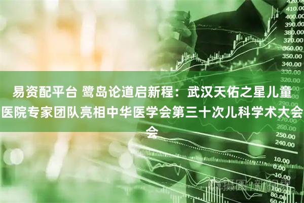 易资配平台 鹭岛论道启新程：武汉天佑之星儿童医院专家团队亮相中华医学会第三十次儿科学术大会