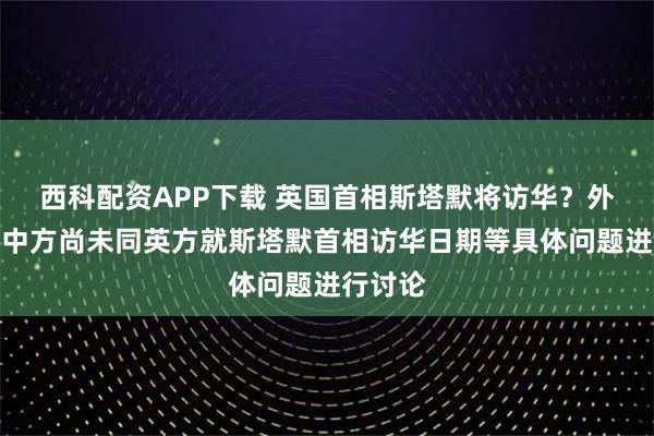 西科配资APP下载 英国首相斯塔默将访华？外交部：中方尚未同英方就斯塔默首相访华日期等具体问题进行讨论