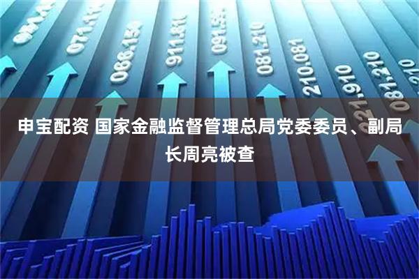 申宝配资 国家金融监督管理总局党委委员、副局长周亮被查