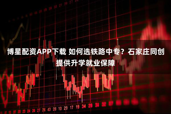 博星配资APP下载 如何选铁路中专？石家庄同创提供升学就业保障