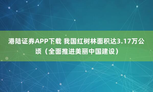 港陆证券APP下载 我国红树林面积达3.17万公顷（全面推进美丽中国建设）